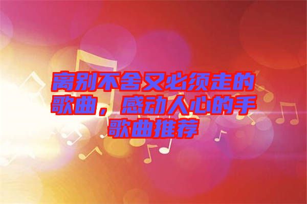 離別不舍又必須走的歌曲，感動(dòng)人心的手歌曲推薦