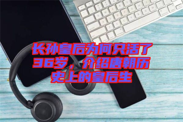 長(zhǎng)孫皇后為何只活了36歲，介紹唐朝歷史上的皇后生