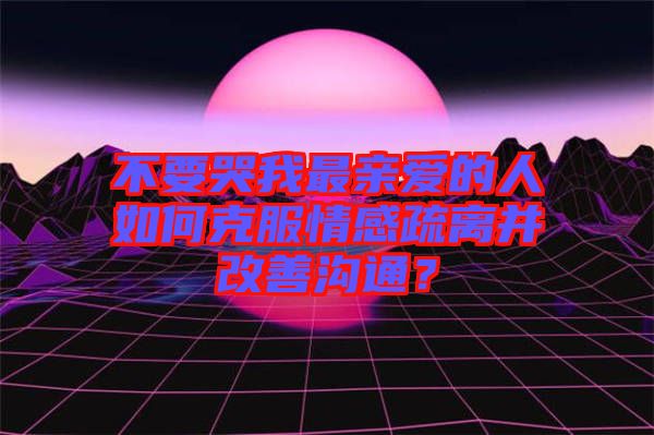 不要哭我最親愛的人如何克服情感疏離并改善溝通？