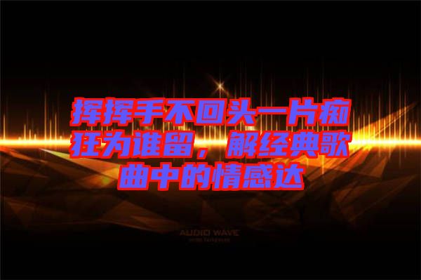 揮揮手不回頭一片癡狂為誰留，解經(jīng)典歌曲中的情感達(dá)