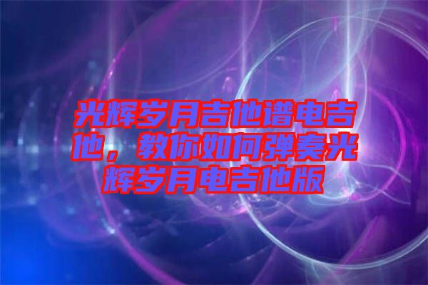 光輝歲月吉他譜電吉他，教你如何彈奏光輝歲月電吉他版