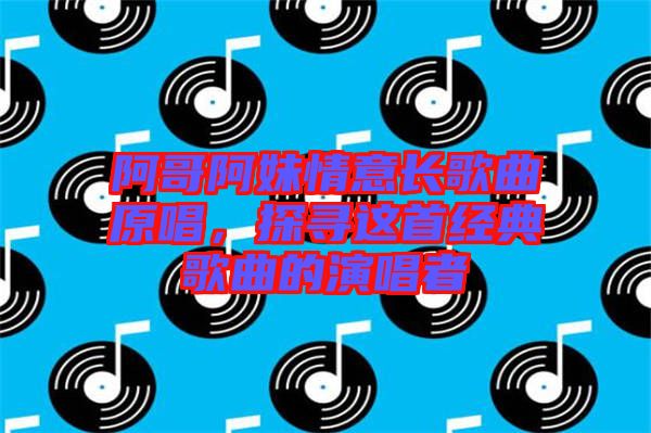 阿哥阿妹情意長歌曲原唱，探尋這首經(jīng)典歌曲的演唱者