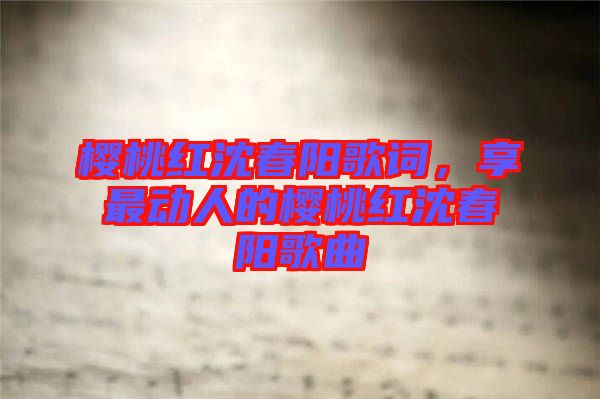 櫻桃紅沈春陽歌詞，享最動(dòng)人的櫻桃紅沈春陽歌曲