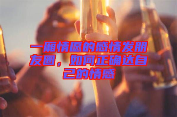 一廂情愿的感情發(fā)朋友圈，如何正確達自己的情感