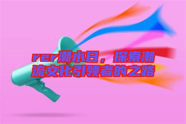 rer潮水日，探索潮流文化引領(lǐng)者的之路