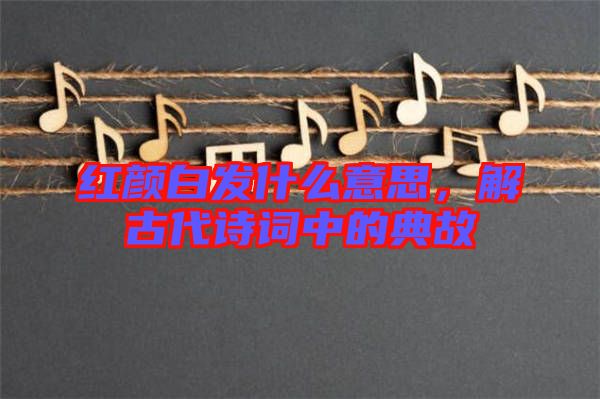 紅顏白發(fā)什么意思，解古代詩詞中的典故