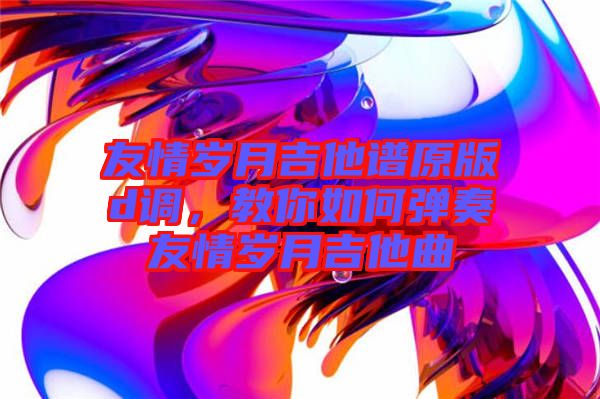 友情歲月吉他譜原版d調(diào)，教你如何彈奏友情歲月吉他曲