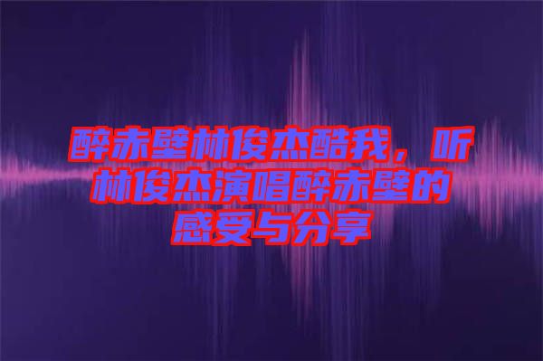 醉赤壁林俊杰酷我，聽林俊杰演唱醉赤壁的感受與分享