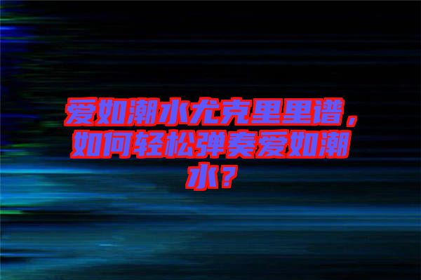 愛(ài)如潮水尤克里里譜，如何輕松彈奏愛(ài)如潮水？