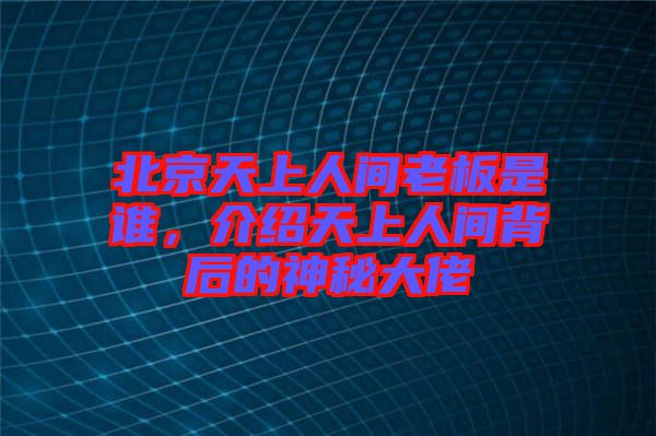 北京天上人間老板是誰，介紹天上人間背后的神秘大佬