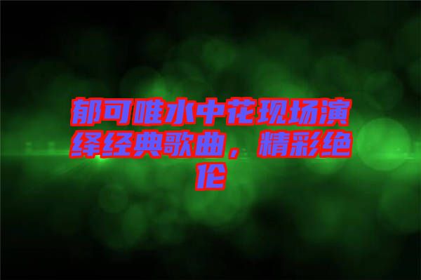 郁可唯水中花現(xiàn)場(chǎng)演繹經(jīng)典歌曲，精彩絕倫