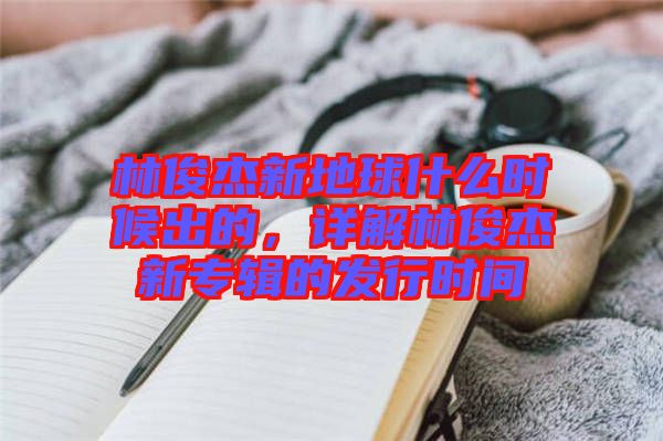 林俊杰新地球什么時候出的，詳解林俊杰新專輯的發(fā)行時間