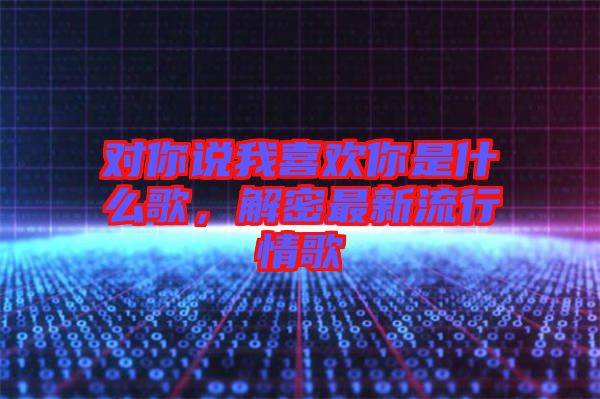 對你說我喜歡你是什么歌，解密最新流行情歌