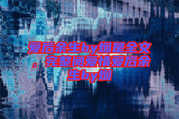 愛后余生by煙是全文，完整閱愛情愛后余生by煙