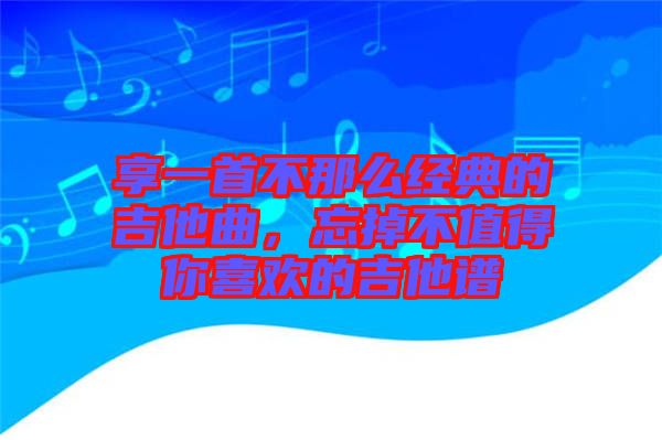 享一首不那么經(jīng)典的吉他曲，忘掉不值得你喜歡的吉他譜