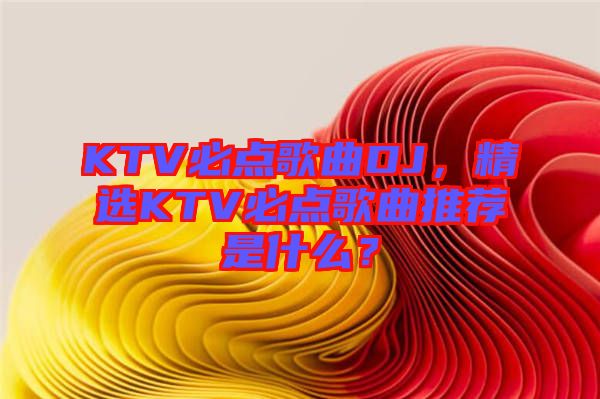 KTV必點(diǎn)歌曲DJ，精選KTV必點(diǎn)歌曲推薦是什么？