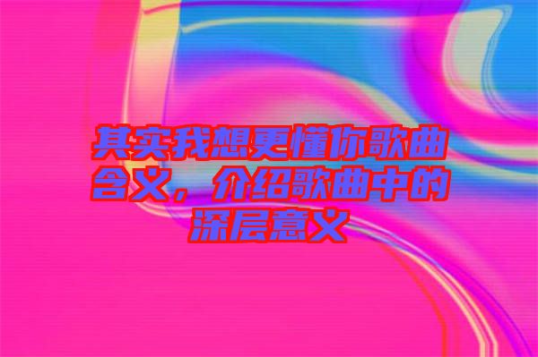 其實(shí)我想更懂你歌曲含義，介紹歌曲中的深層意義