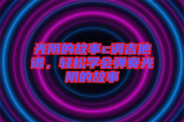 光陰的故事c調(diào)吉他譜，輕松學(xué)會(huì)彈奏光陰的故事