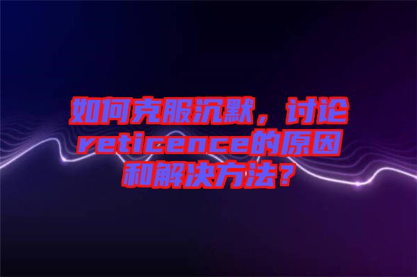 如何克服沉默，討論reticence的原因和解決方法？