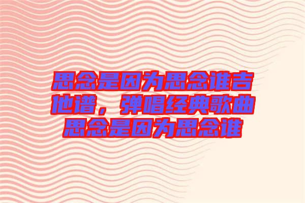 思念是因?yàn)樗寄钫l吉他譜，彈唱經(jīng)典歌曲思念是因?yàn)樗寄钫l