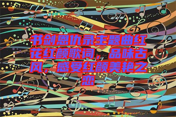 書劍恩仇錄主題曲紅花紅顏歌詞，品味古風(fēng)，感受紅顏美艷之戀