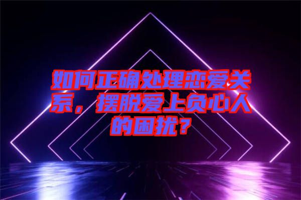 如何正確處理戀愛關(guān)系，擺脫愛上負(fù)心人的困擾？