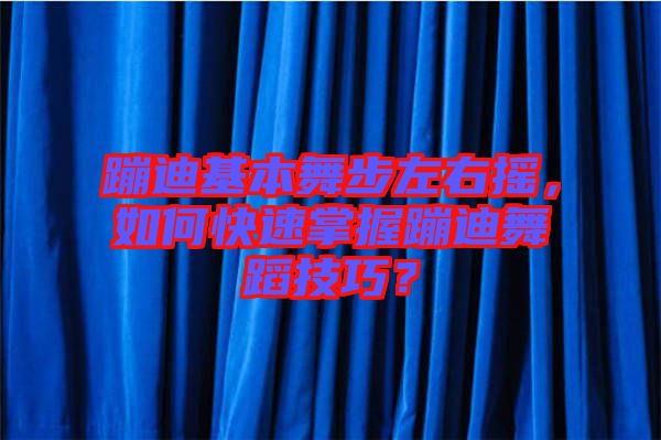 蹦迪基本舞步左右搖，如何快速掌握蹦迪舞蹈技巧？