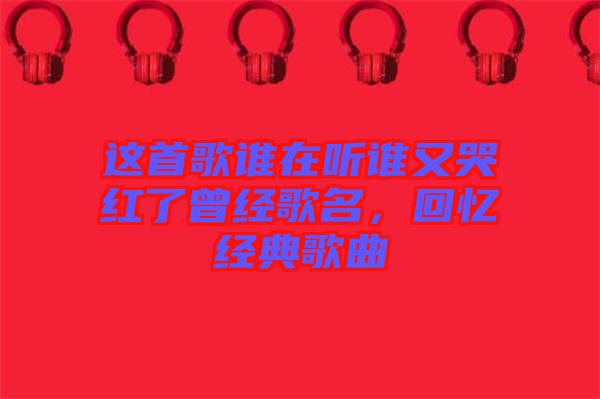 這首歌誰(shuí)在聽誰(shuí)又哭紅了曾經(jīng)歌名，回憶經(jīng)典歌曲