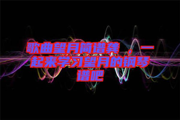 歌曲望月簡(jiǎn)譜龔玥，一起來(lái)學(xué)習(xí)望月的鋼琴譜吧