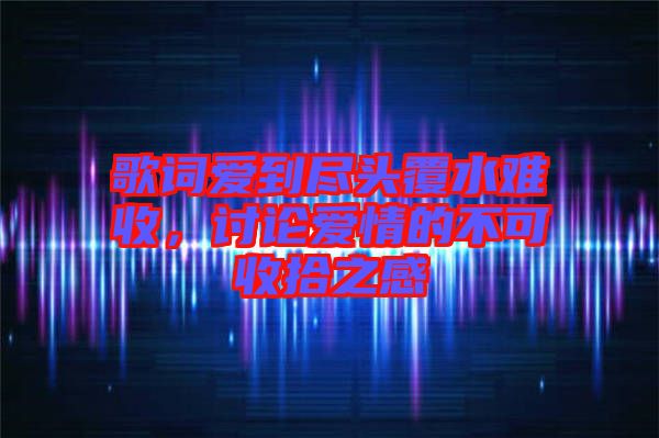 歌詞愛到盡頭覆水難收，討論愛情的不可收拾之感