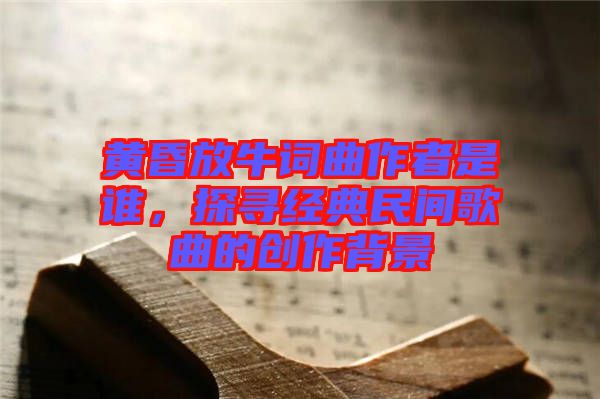 黃昏放牛詞曲作者是誰(shuí)，探尋經(jīng)典民間歌曲的創(chuàng)作背景