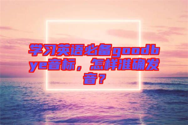 學(xué)習(xí)英語必備goodbye音標(biāo)，怎樣準(zhǔn)確發(fā)音？