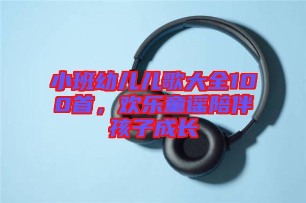 小班幼兒兒歌大全100首，歡樂(lè)童謠陪伴孩子成長(zhǎng)