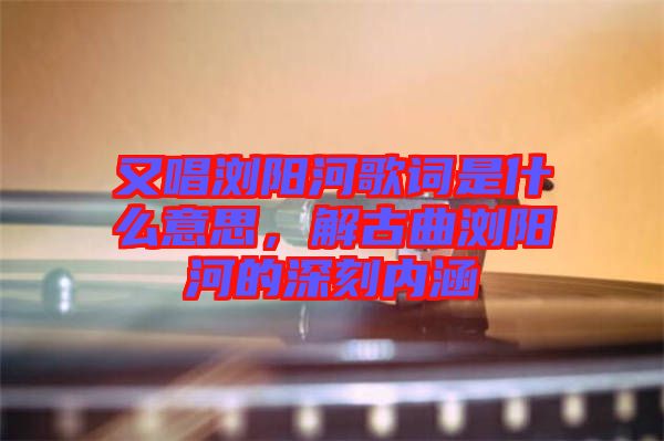 又唱瀏陽河歌詞是什么意思，解古曲瀏陽河的深刻內(nèi)涵