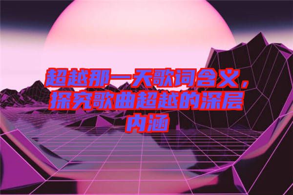 超越那一天歌詞含義，探究歌曲超越的深層內(nèi)涵