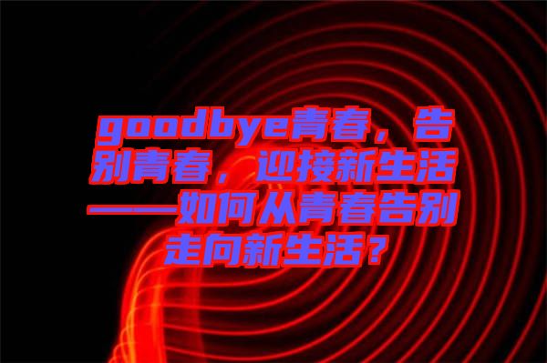 goodbye青春，告別青春，迎接新生活——如何從青春告別走向新生活？