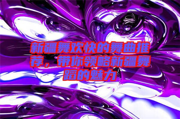 新疆舞歡快的舞曲推薦，帶你領(lǐng)略新疆舞蹈的魅力