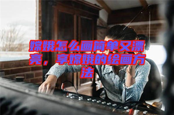 嫦娥怎么畫簡單又漂亮，享嫦娥的繪畫方法