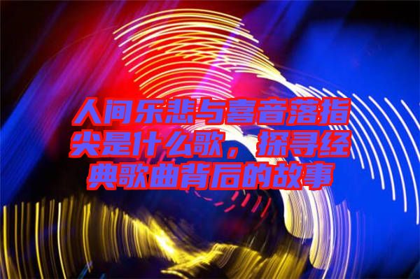 人間樂悲與喜音落指尖是什么歌，探尋經(jīng)典歌曲背后的故事