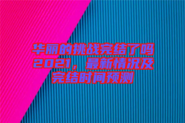 華麗的挑戰(zhàn)完結(jié)了嗎2021，最新情況及完結(jié)時間預(yù)測