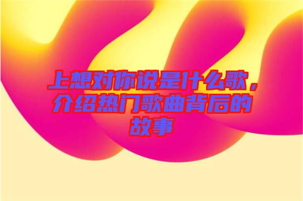 上想對你說是什么歌，介紹熱門歌曲背后的故事