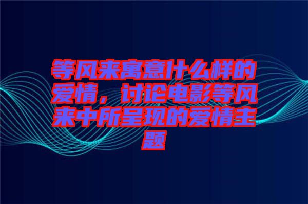 等風(fēng)來寓意什么樣的愛情，討論電影等風(fēng)來中所呈現(xiàn)的愛情主題