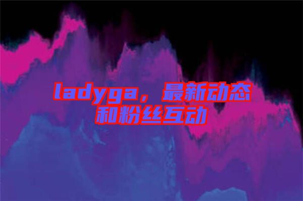 ladyga，最新動態(tài)和粉絲互動