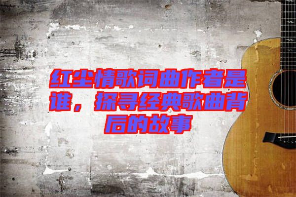 紅塵情歌詞曲作者是誰，探尋經典歌曲背后的故事