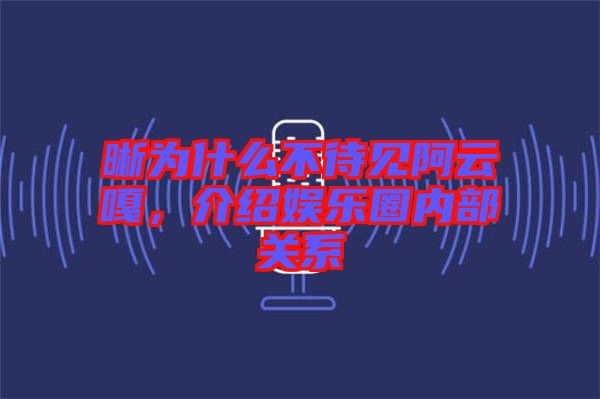 晰為什么不待見阿云嘎，介紹娛樂圈內(nèi)部關(guān)系