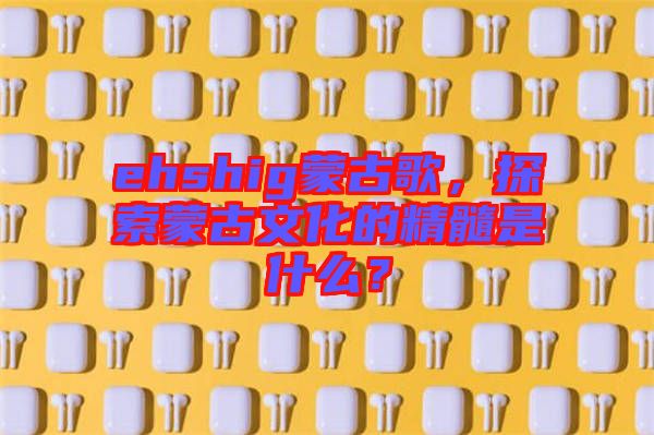 ehshig蒙古歌，探索蒙古文化的精髓是什么？