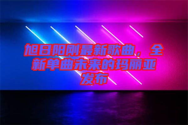 旭日陽剛最新歌曲，全新單曲未來的瑪麗亞發(fā)布