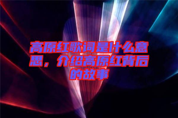 高原紅歌詞是什么意思，介紹高原紅背后的故事