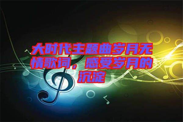 大時代主題曲歲月無情歌詞，感受歲月的沉淀