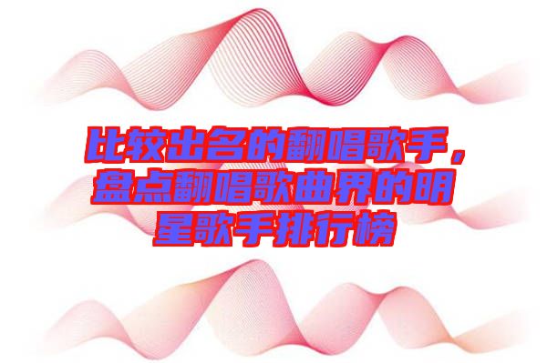 比較出名的翻唱歌手，盤點翻唱歌曲界的明星歌手排行榜